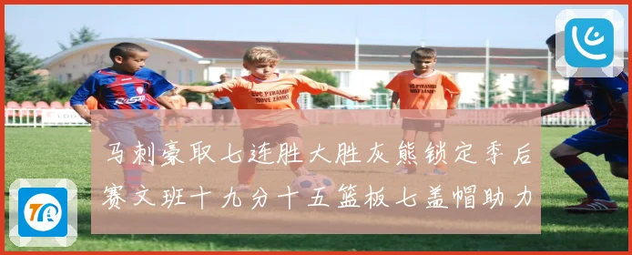 马刺豪取七连胜大胜灰熊锁定季后赛文班十九分十五篮板七盖帽助力成长观察