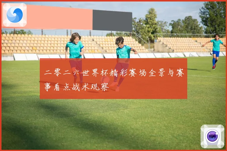 二零二六世界杯精彩赛场全景与赛事看点战术观察