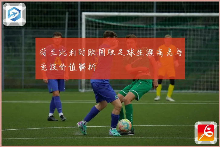 荷兰比利时欧国联足球生涯高光与竞技价值解析