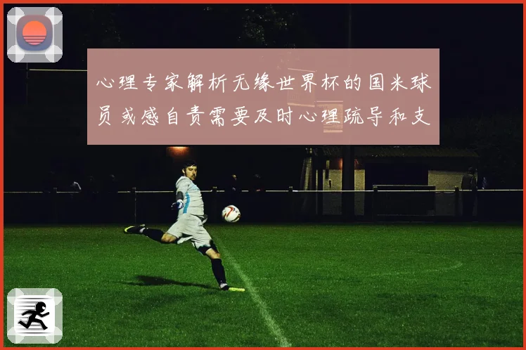 心理专家解析无缘世界杯的国米球员或感自责需要及时心理疏导和支战术观察