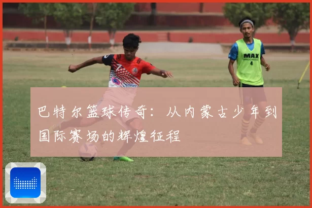 巴特尔篮球传奇：从内蒙古少年到国际赛场的辉煌征程