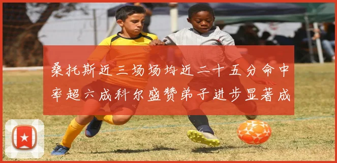 桑托斯近三场场均近二十五分命中率超六成科尔盛赞弟子进步显著成长观察