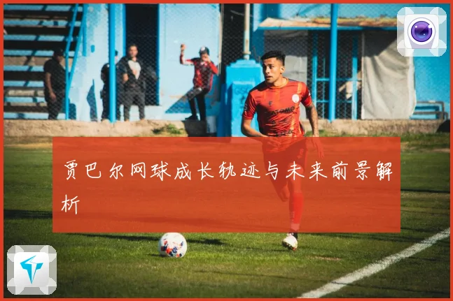 贾巴尔网球成长轨迹与未来前景解析