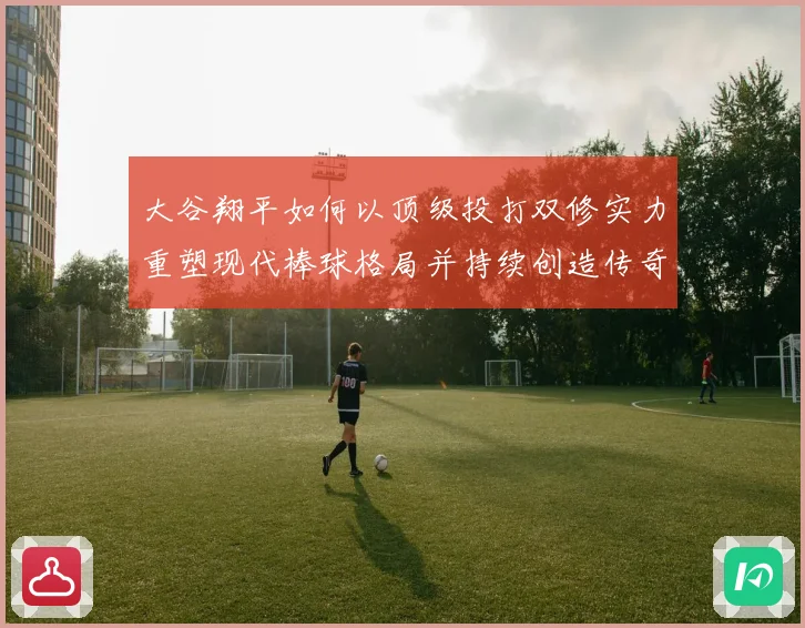 大谷翔平如何以顶级投打双修实力重塑现代棒球格局并持续创造传奇