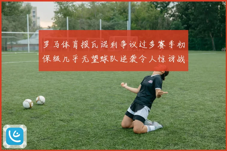 罗马体育报瓦诺利争议过多赛季初保级几乎无望球队逆袭令人惊讶战术观察