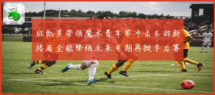 班凯罗带领魔术青年军冲击东部新格局全能锋线未来可期再掀季后赛风暴