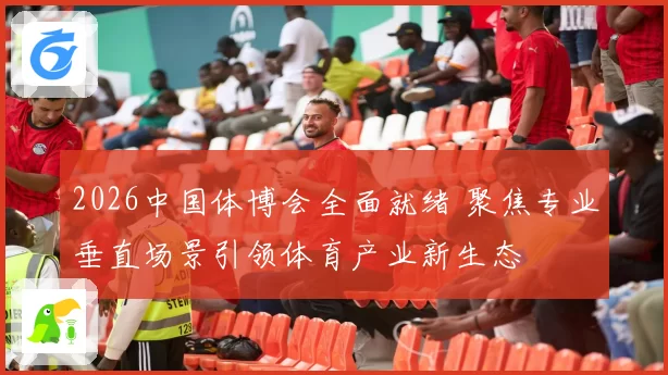 2026中国体博会全面就绪 聚焦专业垂直场景引领体育产业新生态