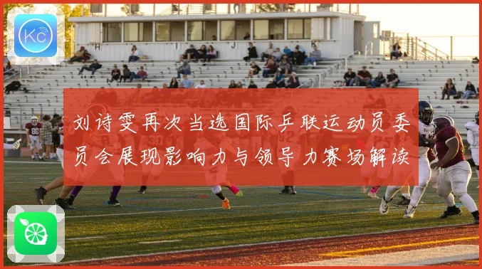 刘诗雯再次当选国际乒联运动员委员会展现影响力与领导力赛场解读