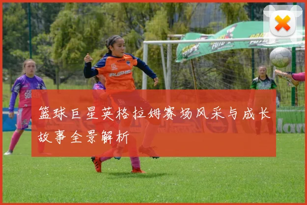 篮球巨星英格拉姆赛场风采与成长故事全景解析