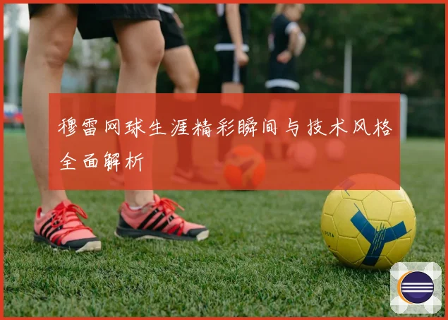 穆雷网球生涯精彩瞬间与技术风格全面解析