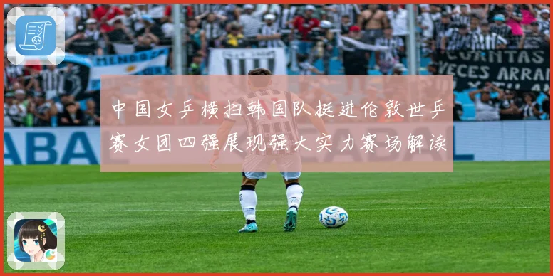 中国女乒横扫韩国队挺进伦敦世乒赛女团四强展现强大实力赛场解读