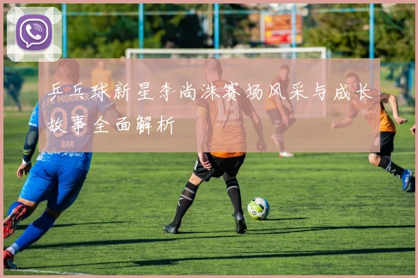 乒乓球新星李尚洙赛场风采与成长故事全面解析