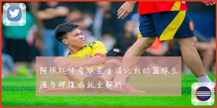 阿根廷传奇球星吉诺比利的篮球生涯与辉煌成就全解析