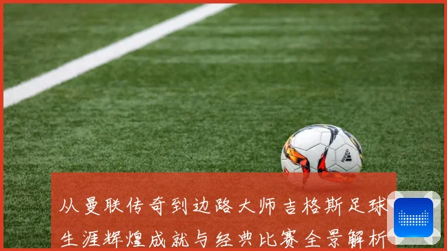 从曼联传奇到边路大师吉格斯足球生涯辉煌成就与经典比赛全景解析