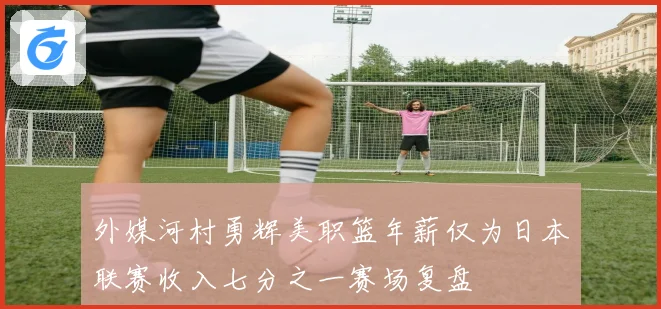 外媒河村勇辉美职篮年薪仅为日本联赛收入七分之一赛场复盘