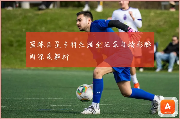 篮球巨星卡特生涯全记录与精彩瞬间深度解析