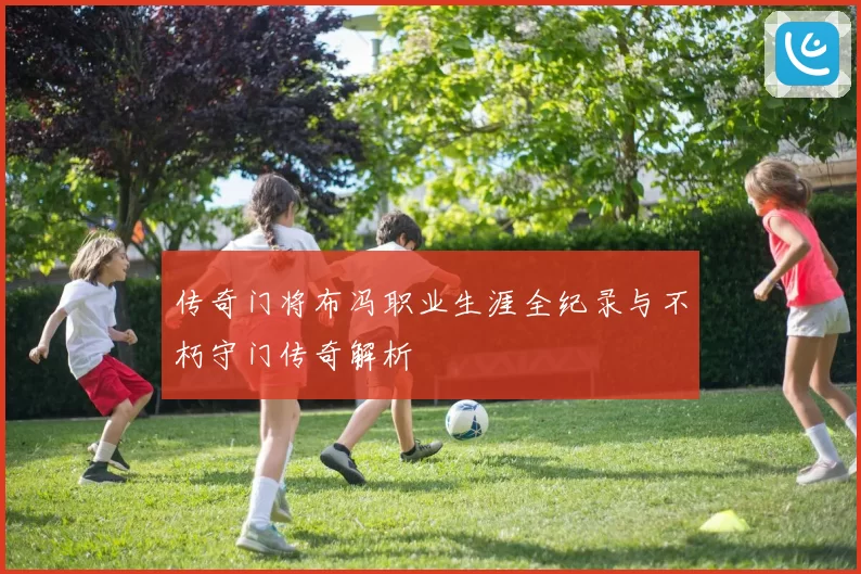 传奇门将布冯职业生涯全纪录与不朽守门传奇解析