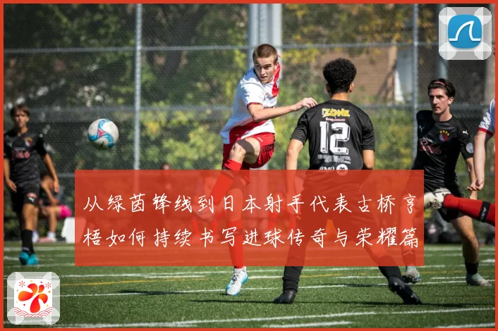 从绿茵锋线到日本射手代表古桥亨梧如何持续书写进球传奇与荣耀篇章