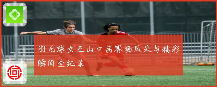 羽毛球女王山口茜赛场风采与精彩瞬间全纪录