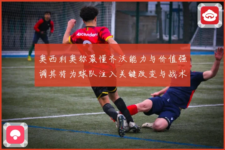 奥西利奥称最懂齐沃能力与价值强调其将为球队注入关键改变与战术专题观察