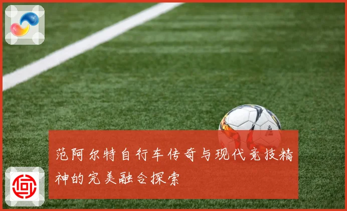 范阿尔特自行车传奇与现代竞技精神的完美融合探索