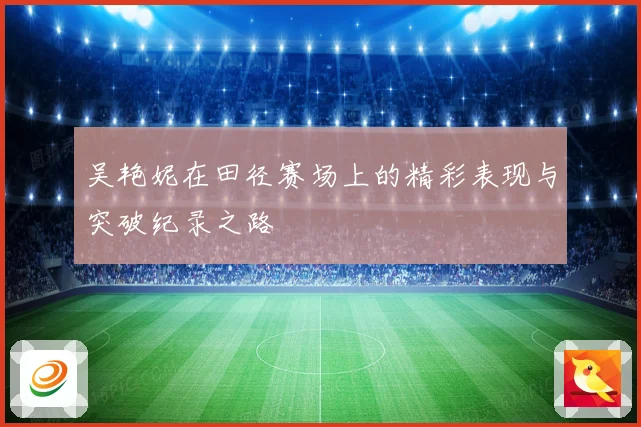 吴艳妮在田径赛场上的精彩表现与突破纪录之路