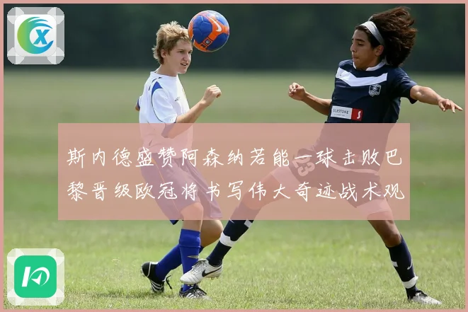 斯内德盛赞阿森纳若能一球击败巴黎晋级欧冠将书写伟大奇迹战术观察