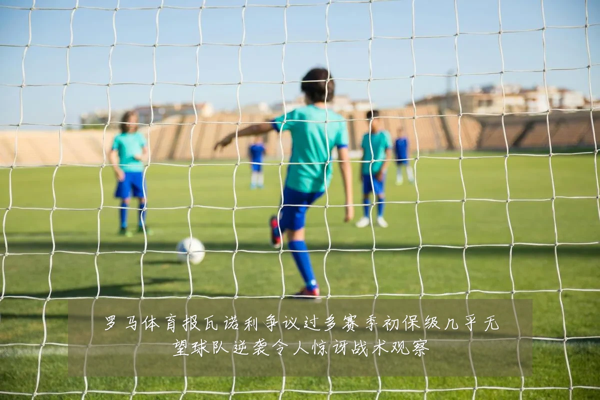 罗马体育报瓦诺利争议过多赛季初保级几乎无望球队逆袭令人惊讶战术观察